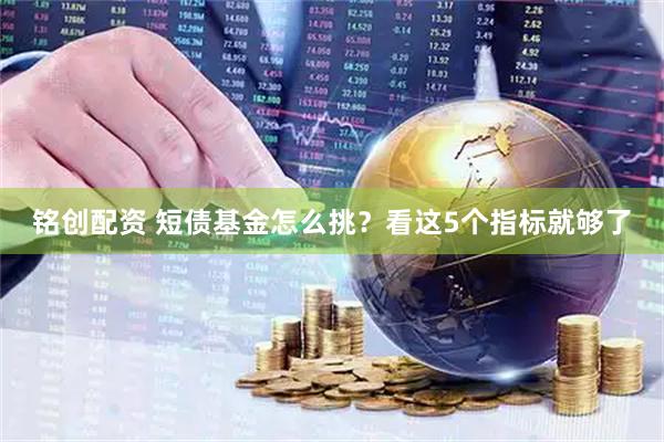 铭创配资 短债基金怎么挑？看这5个指标就够了