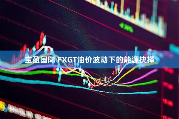 宝盈国际 FXGT油价波动下的能源抉择