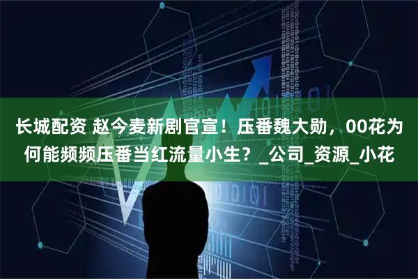 长城配资 赵今麦新剧官宣!压番魏大勋,00花为何能频频压番当红流量小生?_公司_资源_小花