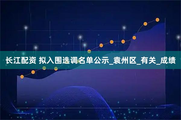 长江配资 拟入围选调名单公示_袁州区_有关_成绩