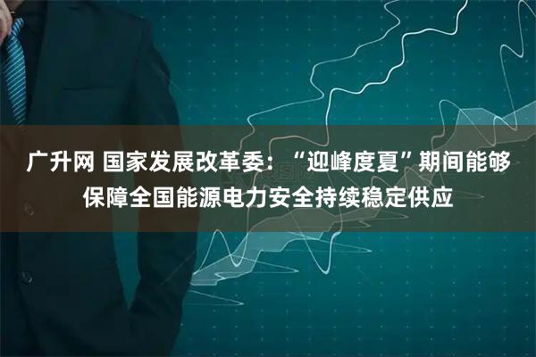 广升网 国家发展改革委:“迎峰度夏”期间能够保障全国能源电力安全持续稳定供应