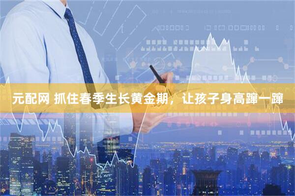 元配网 抓住春季生长黄金期，让孩子身高蹿一蹿