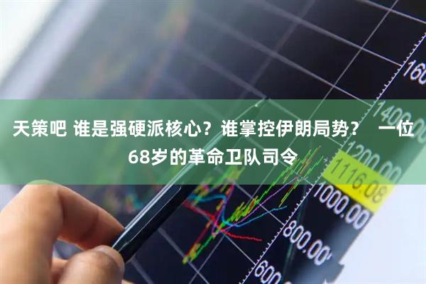 天策吧 谁是强硬派核心？谁掌控伊朗局势？  一位68岁的革命卫队司令
