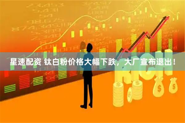 星速配资 钛白粉价格大幅下跌，大厂宣布退出！