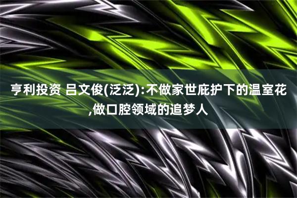 亨利投资 吕文俊(泛泛):不做家世庇护下的温室花,做口腔领域的追梦人