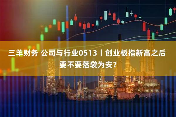 三羊财务 公司与行业0513丨创业板指新高之后 要不要落袋为安？