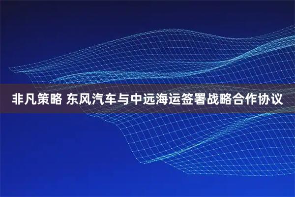 非凡策略 东风汽车与中远海运签署战略合作协议