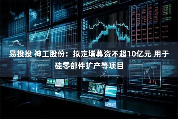 易投投 神工股份：拟定增募资不超10亿元 用于硅零部件扩产等项目