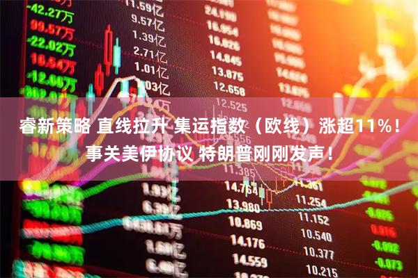 睿新策略 直线拉升 集运指数（欧线）涨超11%！事关美伊协议 特朗普刚刚发声！
