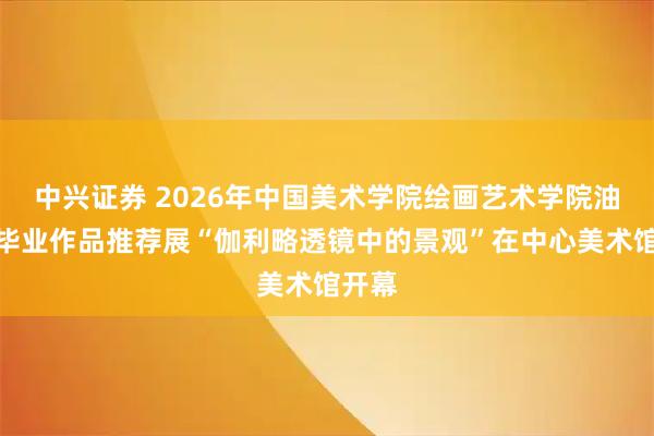 中兴证券 2026年中国美术学院绘画艺术学院油画系毕业作品推荐展“伽利略透镜中的景观”在中心美术馆开幕