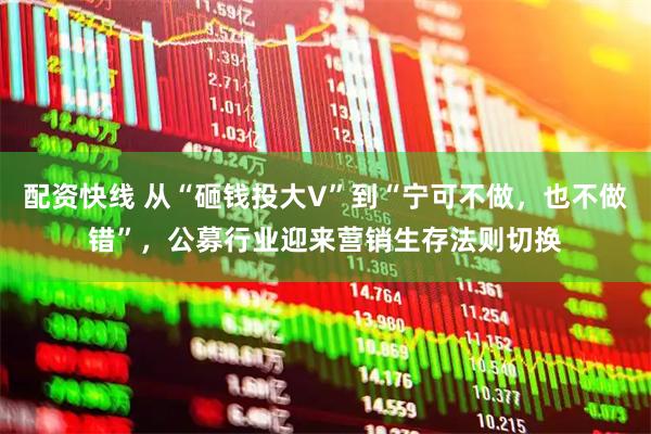 配资快线 从“砸钱投大V”到“宁可不做，也不做错”，公募行业迎来营销生存法则切换