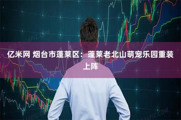 亿米网 烟台市蓬莱区：蓬莱老北山萌宠乐园重装上阵