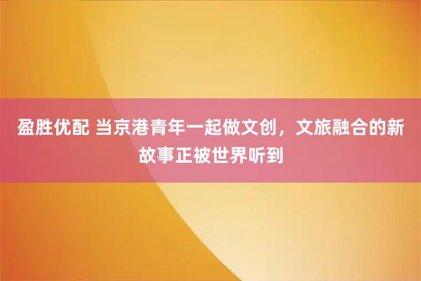 盈胜优配 当京港青年一起做文创，文旅融合的新故事正被世界听到