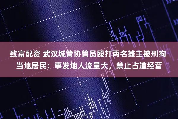 致富配资 武汉城管协管员殴打两名摊主被刑拘 当地居民：事发地人流量大，禁止占道经营