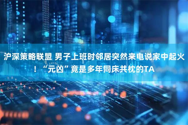 沪深策略联盟 男子上班时邻居突然来电说家中起火！“元凶”竟是多年同床共枕的TA